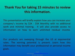 This presentation will briefly explain how you can increase your company’s income by $2K - $5K Monthly with no additional work and minimal training.  It will also provide access to information on how to earn unlimited residual income. Our products are sweeping through the US at exponential rates. The earning potential is present. Learn how this information may benefit your professional or personal income goals. Thank You for taking 15 minutes to review this information. Email  Jackie Barnes:  [email_address]  for more information. 