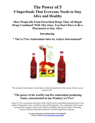 The Power of 5
   5 Superfoods That Everyone Needs to Stay
              Alive and Healthy
  More People Die From Prescribed Drugs Than All Illegal
 Drugs Combined! With This Juice, You Don't Have to Be a
                Pharmacist to Stay Alive.
                                       Introducing
 " The Le'Vive Antioxidant Juice by Ardyss International"




"The amount of antioxidants in your body is directly proportional to the amount of time you are
                                       going to live".

  "The power of the world's top five antioxidant producing
       fruits, concentrated in one Product, Le'Vive"
Ardyss Le'Vive concentrates the power of the world's top five antioxidant producing fruits in one
product: Mangosteen, Noni, Acai Berry, Goji and Pomegranate. The combination of their juices
   leverages their synergic action in your body to the fullest, slowing your body's cells aging
          process while preventing the occurrence of terrible degenerative diseases.

                       For more information call Jackie Barnes (301) 580-6420
                          Visit my website at www.ardysslife.com/jackie829
 