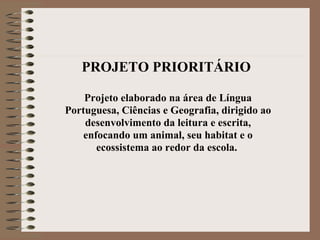 PROJETO PRIORITÁRIO   Projeto elaborado na área de Língua Portuguesa, Ciências e Geografia, dirigido ao desenvolvimento da leitura e escrita, enfocando um animal, seu habitat e o ecossistema ao redor da escola.  