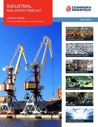 INDUSTRIAL
REAL ESTATE FORECAST

UNITED STATES
                                                                     MONTH 2012
                                                                       2013-2016
A Cushman & Wakefield Research Marketbeat Publication




                                                        ECONOMIC OUTLOOK




                                                        INDUSTRIAL MARKET REVIEW




                                                        WAREHOUSE/DISTRIBUTION




                                                        MANUFACTURING




                                                        FLEX SPACE




                                                        MARKET PROJECTIONS
 
