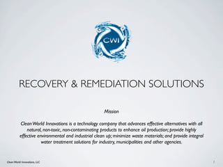 RECOVERY & REMEDIATION SOLUTIONS

                                                     Mission

          Clean World Innovations is a technology company that advances effective alternatives with all
              natural, non-toxic, non-contaminating products to enhance oil production; provide highly
          effective environmental and industrial clean up; minimize waste materials; and provide integral
                      water treatment solutions for industry, municipalities and other agencies.


Clean World Innovations, LLC                                                                                1
 