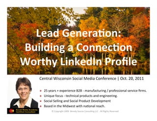 Lead	
  Genera)on:	
  
Building	
  a	
  Connec)on	
  
Worthy	
  LinkedIn	
  Proﬁle	
  
                                                           	
  
     Central	
  Wisconsin	
  Social	
  Media	
  Conference	
  |	
  Oct.	
  20,	
  2011	
  
                                                                                      	
  
     !       25	
  years	
  +	
  experience	
  B2B	
  -­‐	
  manufacturing	
  /	
  professional	
  service	
  ﬁrms.	
  	
  
     !       Unique	
  focus	
  -­‐	
  technical	
  products	
  and	
  engineering.	
  
     !       Social	
  Selling	
  and	
  Social	
  Product	
  Development	
  	
  
     !       Based	
  in	
  the	
  Midwest	
  with	
  naLonal	
  reach.	
  
                     ©	
  Copyright	
  2009	
  	
  Wendy	
  Soucie	
  ConsulLng	
  LLC	
  -­‐	
  All	
  Rights	
  Reserved	
  
 