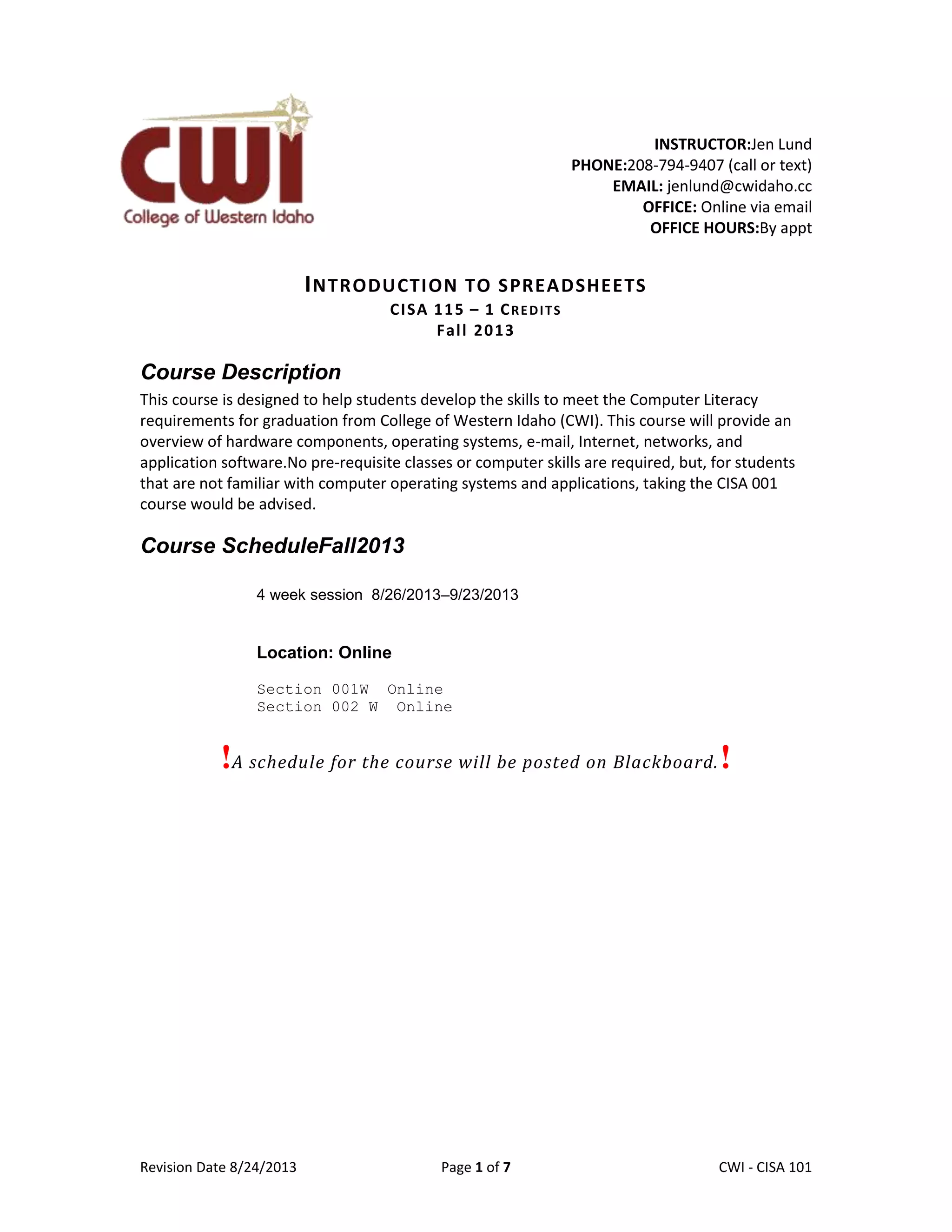 Revision Date 8/24/2013 Page 1 of 7 Lex Mulder– CWI - CISA 101
INSTRUCTOR:Jen Lund
PHONE:208-794-9407 (call or text)
EMAIL: jenlund@cwidaho.cc
OFFICE: Online via email
OFFICE HOURS:By appt
INTRODUCTION TO SPREADSHEETS
CISA 115 – 1 CREDITS
Fall 2013
Course Description
This course is designed to help students develop the skills to meet the Computer Literacy
requirements for graduation from College of Western Idaho (CWI). This course will provide an
overview of hardware components, operating systems, e-mail, Internet, networks, and
application software.No pre-requisite classes or computer skills are required, but, for students
that are not familiar with computer operating systems and applications, taking the CISA 001
course would be advised.
Course ScheduleFall2013
4 week session 8/26/2013–9/23/2013
Location: Online
Section 001W Online
Section 002 W Online
!A schedule for the course will be posted on Blackboard.!
 