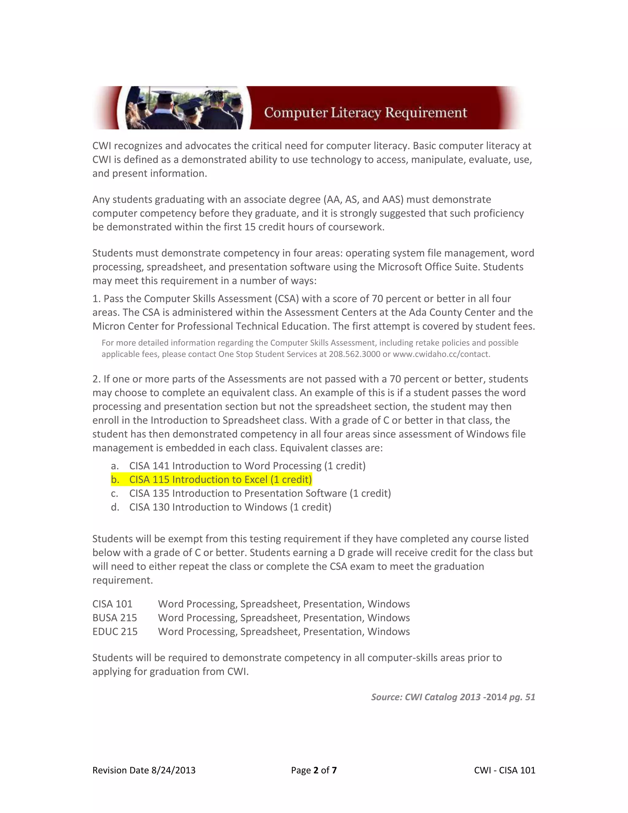 Revision Date 8/24/2013 Page 2 of 7 Lex Mulder– CWI - CISA 101
CWI recognizes and advocates the critical need for computer literacy. Basic computer literacy at
CWI is defined as a demonstrated ability to use technology to access, manipulate, evaluate, use,
and present information.
Any students graduating with an associate degree (AA, AS, and AAS) must demonstrate
computer competency before they graduate, and it is strongly suggested that such proficiency
be demonstrated within the first 15 credit hours of coursework.
Students must demonstrate competency in four areas: operating system file management, word
processing, spreadsheet, and presentation software using the Microsoft Office Suite. Students
may meet this requirement in a number of ways:
1. Pass the Computer Skills Assessment (CSA) with a score of 70 percent or better in all four
areas. The CSA is administered within the Assessment Centers at the Ada County Center and the
Micron Center for Professional Technical Education. The first attempt is covered by student fees.
For more detailed information regarding the Computer Skills Assessment, including retake policies and possible
applicable fees, please contact One Stop Student Services at 208.562.3000 or www.cwidaho.cc/contact.
2. If one or more parts of the Assessments are not passed with a 70 percent or better, students
may choose to complete an equivalent class. An example of this is if a student passes the word
processing and presentation section but not the spreadsheet section, the student may then
enroll in the Introduction to Spreadsheet class. With a grade of C or better in that class, the
student has then demonstrated competency in all four areas since assessment of Windows file
management is embedded in each class. Equivalent classes are:
a. CISA 141 Introduction to Word Processing (1 credit)
b. CISA 115 Introduction to Excel (1 credit)
c. CISA 135 Introduction to Presentation Software (1 credit)
d. CISA 130 Introduction to Windows (1 credit)
Students will be exempt from this testing requirement if they have completed any course listed
below with a grade of C or better. Students earning a D grade will receive credit for the class but
will need to either repeat the class or complete the CSA exam to meet the graduation
requirement.
COURSE REQUIREMENT MET
CISA 101 Word Processing, Spreadsheet, Presentation, Windows
BUSA 215 Word Processing, Spreadsheet, Presentation, Windows
EDUC 215 Word Processing, Spreadsheet, Presentation, Windows
Students will be required to demonstrate competency in all computer-skills areas prior to
applying for graduation from CWI.
Source: CWI Catalog 2013 -2014 pg. 51
 