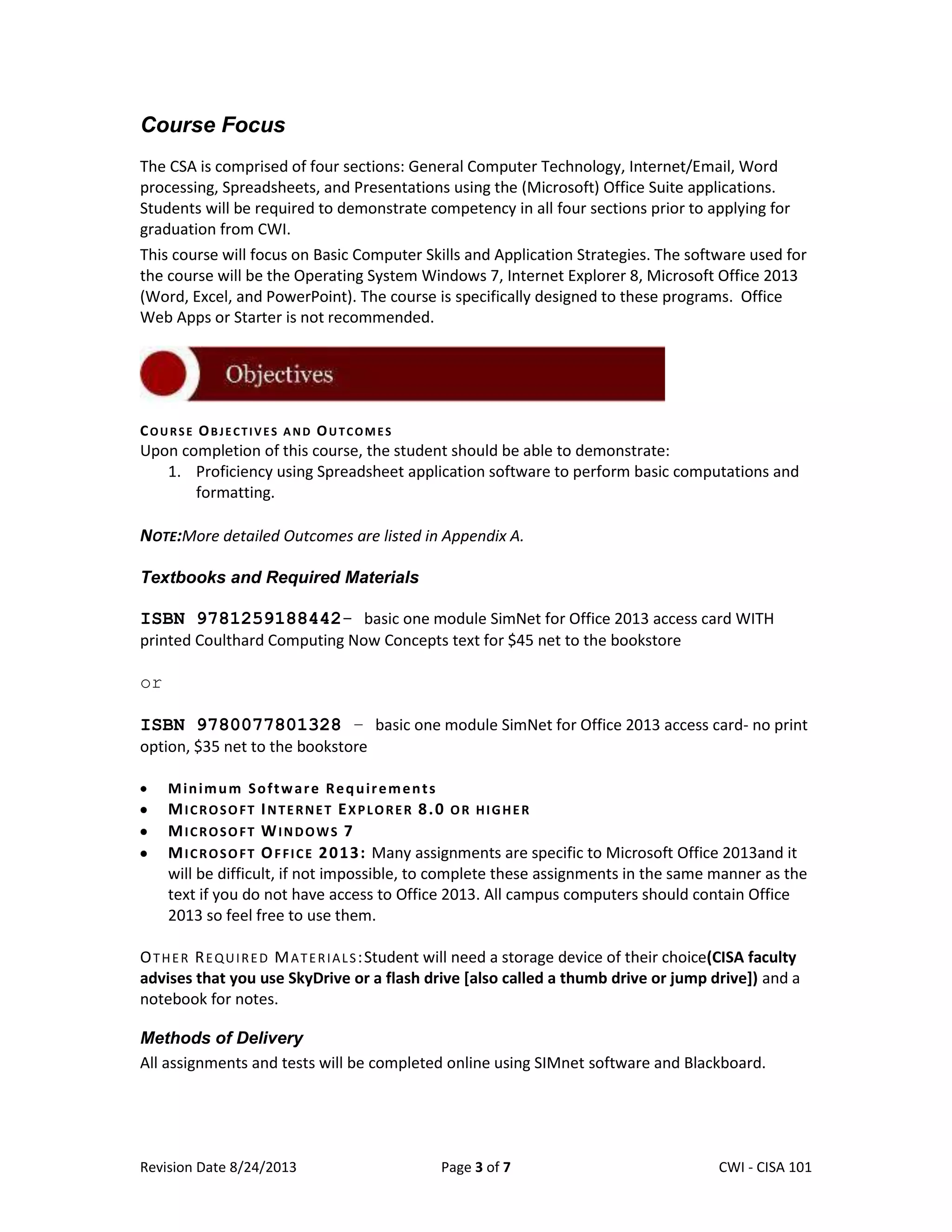 Revision Date 8/24/2013 Page 3 of 7 Lex Mulder– CWI - CISA 101
Course Focus
The CSA is comprised of four sections: General Computer Technology, Internet/Email, Word
processing, Spreadsheets, and Presentations using the (Microsoft) Office Suite applications.
Students will be required to demonstrate competency in all four sections prior to applying for
graduation from CWI.
This course will focus on Basic Computer Skills and Application Strategies. The software used for
the course will be the Operating System Windows 7, Internet Explorer 8, Microsoft Office 2013
(Word, Excel, and PowerPoint). The course is specifically designed to these programs. Office
Web Apps or Starter is not recommended.
COURSE OBJECTIVES AND OUTCOMES
Upon completion of this course, the student should be able to demonstrate:
1. Proficiency using Spreadsheet application software to perform basic computations and
formatting.
NOTE:More detailed Outcomes are listed in Appendix A.
Textbooks and Required Materials
ISBN 9781259188442- basic one module SimNet for Office 2013 access card WITH
printed Coulthard Computing Now Concepts text for $45 net to the bookstore
or
ISBN 9780077801328 – basic one module SimNet for Office 2013 access card- no print
option, $35 net to the bookstore
Minimum Software Requirements
MICROSOFT INTERNET EXPLORER 8.0 OR HIGHER
MICROSOFT WINDOWS 7
MICROSOFT OFFICE 2013: Many assignments are specific to Microsoft Office 2013and it
will be difficult, if not impossible, to complete these assignments in the same manner as the
text if you do not have access to Office 2013. All campus computers should contain Office
2013 so feel free to use them.
OTHER REQUIRED MATERIALS:Student will need a storage device of their choice(CISA faculty
advises that you use SkyDrive or a flash drive [also called a thumb drive or jump drive]) and a
notebook for notes.
Methods of Delivery
All assignments and tests will be completed online using SIMnet software and Blackboard.
 