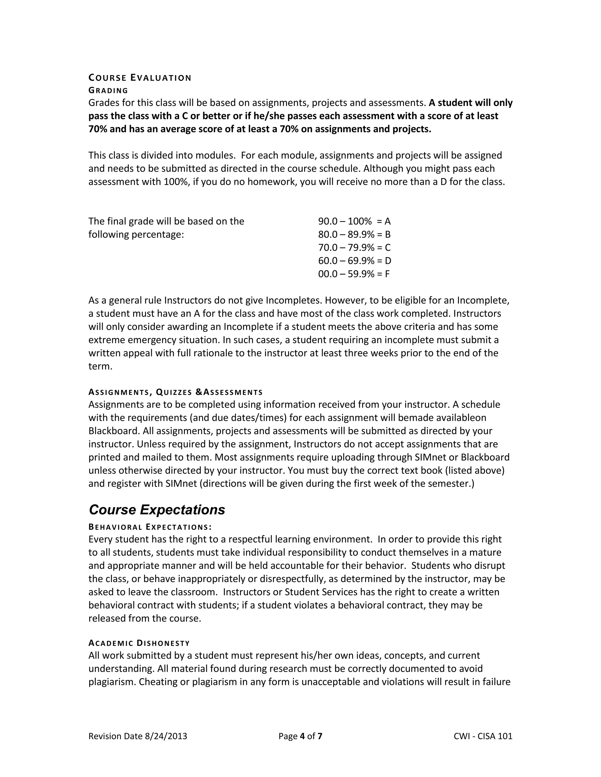 Revision Date 8/24/2013 Page 4 of 7 Lex Mulder– CWI - CISA 101
COURSE EVALUATION
GRADING
Grades for this class will be based on assignments, projects and assessments. A student will only
pass the class with a C or better or if he/she passes each assessment with a score of at least
70% and has an average score of at least a 70% on assignments and projects.
This class is divided into modules. For each module, assignments and projects will be assigned
and needs to be submitted as directed in the course schedule. Although you might pass each
assessment with 100%, if you do no homework, you will receive no more than a D for the class.
The final grade will be based on the
following percentage:
90.0 – 100% = A
80.0 – 89.9% = B
70.0 – 79.9% = C
60.0 – 69.9% = D
00.0 – 59.9% = F
As a general rule Instructors do not give Incompletes. However, to be eligible for an Incomplete,
a student must have an A for the class and have most of the class work completed. Instructors
will only consider awarding an Incomplete if a student meets the above criteria and has some
extreme emergency situation. In such cases, a student requiring an incomplete must submit a
written appeal with full rationale to the instructor at least three weeks prior to the end of the
term.
ASSIGNMENTS, QUIZZES &ASSESSMENTS
Assignments are to be completed using information received from your instructor. A schedule
with the requirements (and due dates/times) for each assignment will bemade availableon
Blackboard. All assignments, projects and assessments will be submitted as directed by your
instructor. Unless required by the assignment, Instructors do not accept assignments that are
printed and mailed to them. Most assignments require uploading through SIMnet or Blackboard
unless otherwise directed by your instructor. You must buy the correct text book (listed above)
and register with SIMnet (directions will be given during the first week of the semester.)
Course Expectations
BEHAVIORAL EXPECTATIONS :
Every student has the right to a respectful learning environment. In order to provide this right
to all students, students must take individual responsibility to conduct themselves in a mature
and appropriate manner and will be held accountable for their behavior. Students who disrupt
the class, or behave inappropriately or disrespectfully, as determined by the instructor, may be
asked to leave the classroom. Instructors or Student Services has the right to create a written
behavioral contract with students; if a student violates a behavioral contract, they may be
released from the course.
ACADEMIC DISHONESTY
All work submitted by a student must represent his/her own ideas, concepts, and current
understanding. All material found during research must be correctly documented to avoid
plagiarism. Cheating or plagiarism in any form is unacceptable and violations will result in failure
 