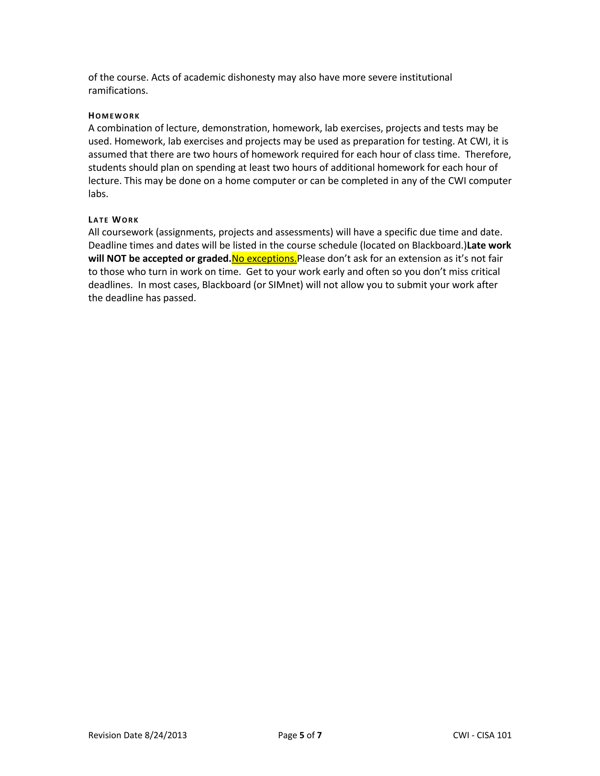 Revision Date 8/24/2013 Page 5 of 7 Lex Mulder– CWI - CISA 101
of the course. Acts of academic dishonesty may also have more severe institutional
ramifications.
HOMEWORK
A combination of lecture, demonstration, homework, lab exercises, projects and tests may be
used. Homework, lab exercises and projects may be used as preparation for testing. At CWI, it is
assumed that there are two hours of homework required for each hour of class time. Therefore,
students should plan on spending at least two hours of additional homework for each hour of
lecture. This may be done on a home computer or can be completed in any of the CWI computer
labs.
LATE WORK
All coursework (assignments, projects and assessments) will have a specific due time and date.
Deadline times and dates will be listed in the course schedule (located on Blackboard.)Late work
will NOT be accepted or graded.No exceptions.Please don’t ask for an extension as it’s not fair
to those who turn in work on time. Get to your work early and often so you don’t miss critical
deadlines. In most cases, Blackboard (or SIMnet) will not allow you to submit your work after
the deadline has passed.
 