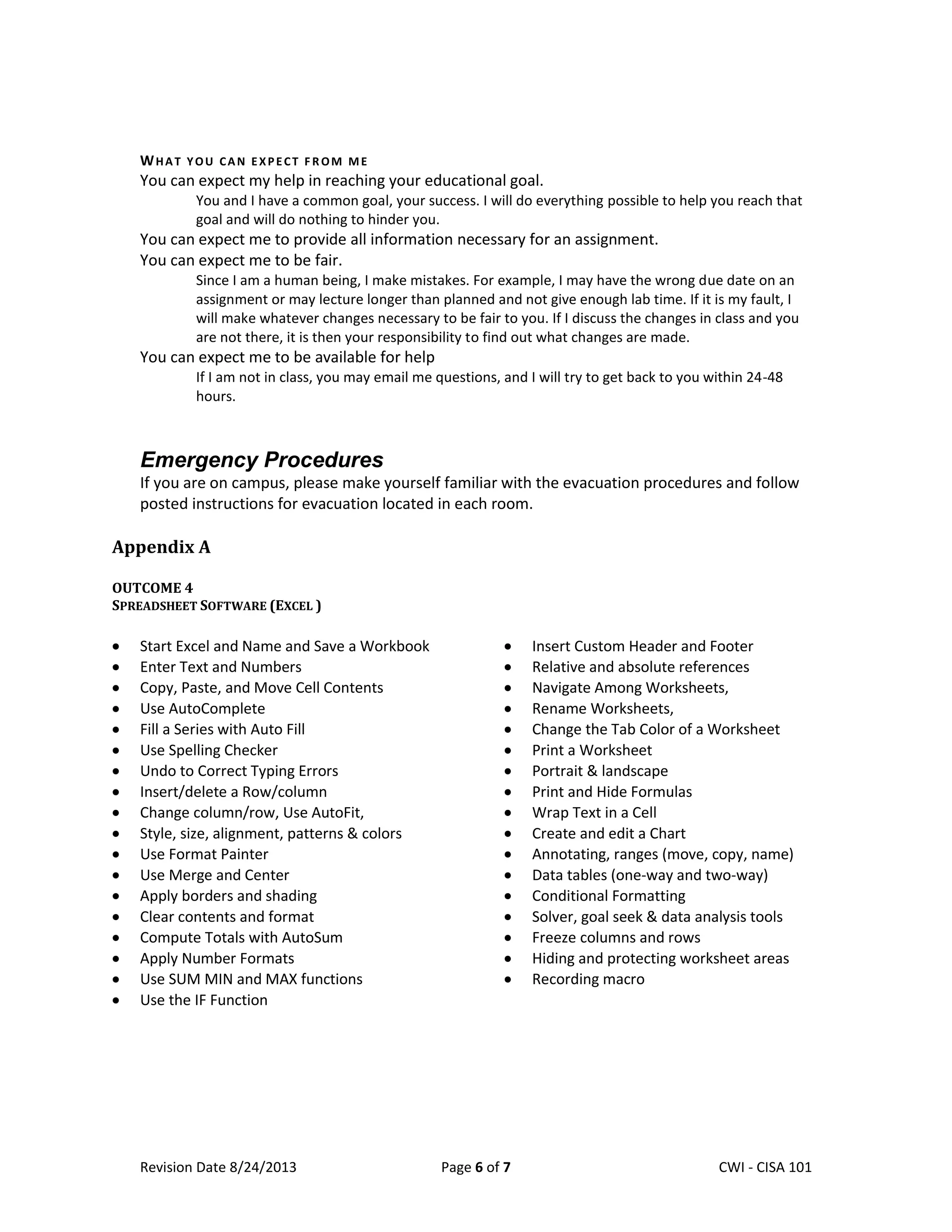 Revision Date 8/24/2013 Page 6 of 7 Lex Mulder– CWI - CISA 101
WHAT YOU CAN EXPECT F R OM ME
You can expect my help in reaching your educational goal.
You and I have a common goal, your success. I will do everything possible to help you reach that
goal and will do nothing to hinder you.
You can expect me to provide all information necessary for an assignment.
You can expect me to be fair.
Since I am a human being, I make mistakes. For example, I may have the wrong due date on an
assignment or may lecture longer than planned and not give enough lab time. If it is my fault, I
will make whatever changes necessary to be fair to you. If I discuss the changes in class and you
are not there, it is then your responsibility to find out what changes are made.
You can expect me to be available for help
If I am not in class, you may email me questions, and I will try to get back to you within 24-48
hours.
Emergency Procedures
If you are on campus, please make yourself familiar with the evacuation procedures and follow
posted instructions for evacuation located in each room.
Appendix A
OUTCOME 4
SPREADSHEET SOFTWARE (EXCEL )
Start Excel and Name and Save a Workbook
Enter Text and Numbers
Copy, Paste, and Move Cell Contents
Use AutoComplete
Fill a Series with Auto Fill
Use Spelling Checker
Undo to Correct Typing Errors
Insert/delete a Row/column
Change column/row, Use AutoFit,
Style, size, alignment, patterns & colors
Use Format Painter
Use Merge and Center
Apply borders and shading
Clear contents and format
Compute Totals with AutoSum
Apply Number Formats
Use SUM MIN and MAX functions
Use the IF Function
Insert Custom Header and Footer
Relative and absolute references
Navigate Among Worksheets,
Rename Worksheets,
Change the Tab Color of a Worksheet
Print a Worksheet
Portrait & landscape
Print and Hide Formulas
Wrap Text in a Cell
Create and edit a Chart
Annotating, ranges (move, copy, name)
Data tables (one-way and two-way)
Conditional Formatting
Solver, goal seek & data analysis tools
Freeze columns and rows
Hiding and protecting worksheet areas
Recording macro
 