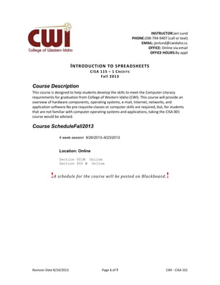 Revision Date 8/24/2013 Page 1 of 7 Lex Mulder– CWI - CISA 101
INSTRUCTOR:Jen Lund
PHONE:208-794-9407 (call or text)
EMAIL: jenlund@cwidaho.cc
OFFICE: Online via email
OFFICE HOURS:By appt
INTRODUCTION TO SPREADSHEETS
CISA 115 – 1 CREDITS
Fall 2013
Course Description
This course is designed to help students develop the skills to meet the Computer Literacy
requirements for graduation from College of Western Idaho (CWI). This course will provide an
overview of hardware components, operating systems, e-mail, Internet, networks, and
application software.No pre-requisite classes or computer skills are required, but, for students
that are not familiar with computer operating systems and applications, taking the CISA 001
course would be advised.
Course ScheduleFall2013
4 week session 8/26/2013–9/23/2013
Location: Online
Section 001W Online
Section 002 W Online
!A schedule for the course will be posted on Blackboard.!
 