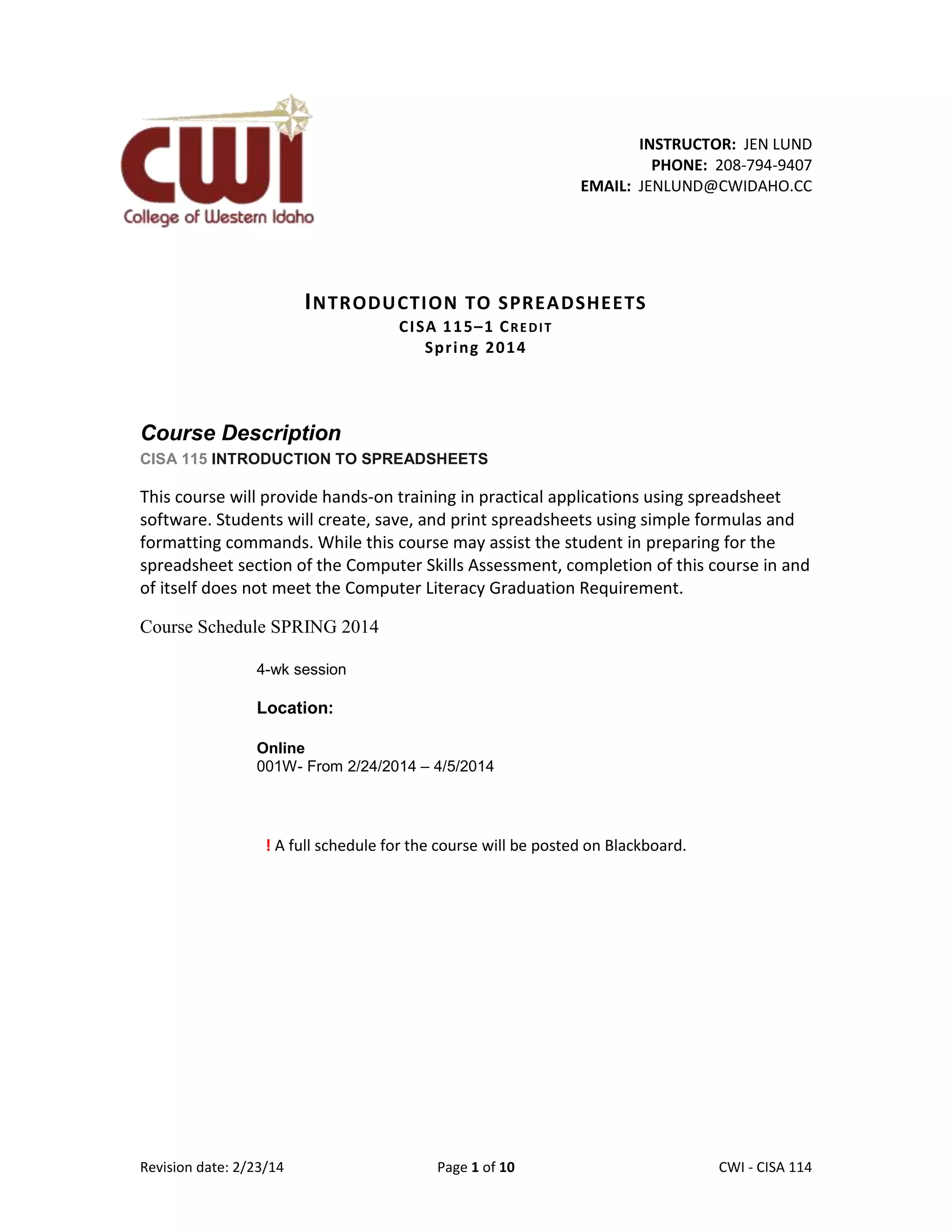 INSTRUCTOR: JEN LUND
PHONE: 208-794-9407
EMAIL: JENLUND@CWIDAHO.CC

I NTRODUCTION TO SPREA DSHEETS
CI SA 1 1 5–1 C R E D I T
Spr i ng 2 0 1 4

Course Description
CISA 115 INTRODUCTION TO SPREADSHEETS

This course will provide hands-on training in practical applications using spreadsheet
software. Students will create, save, and print spreadsheets using simple formulas and
formatting commands. While this course may assist the student in preparing for the
spreadsheet section of the Computer Skills Assessment, completion of this course in and
of itself does not meet the Computer Literacy Graduation Requirement.
Course Schedule SPRING 2014
4-wk session

Location:
Online
001W- From 2/24/2014 – 4/5/2014

! A full schedule for the course will be posted on Blackboard.

Revision date: 2/23/14

Page 1 of 10

Lex Mulder– CWI - CISA 114

 