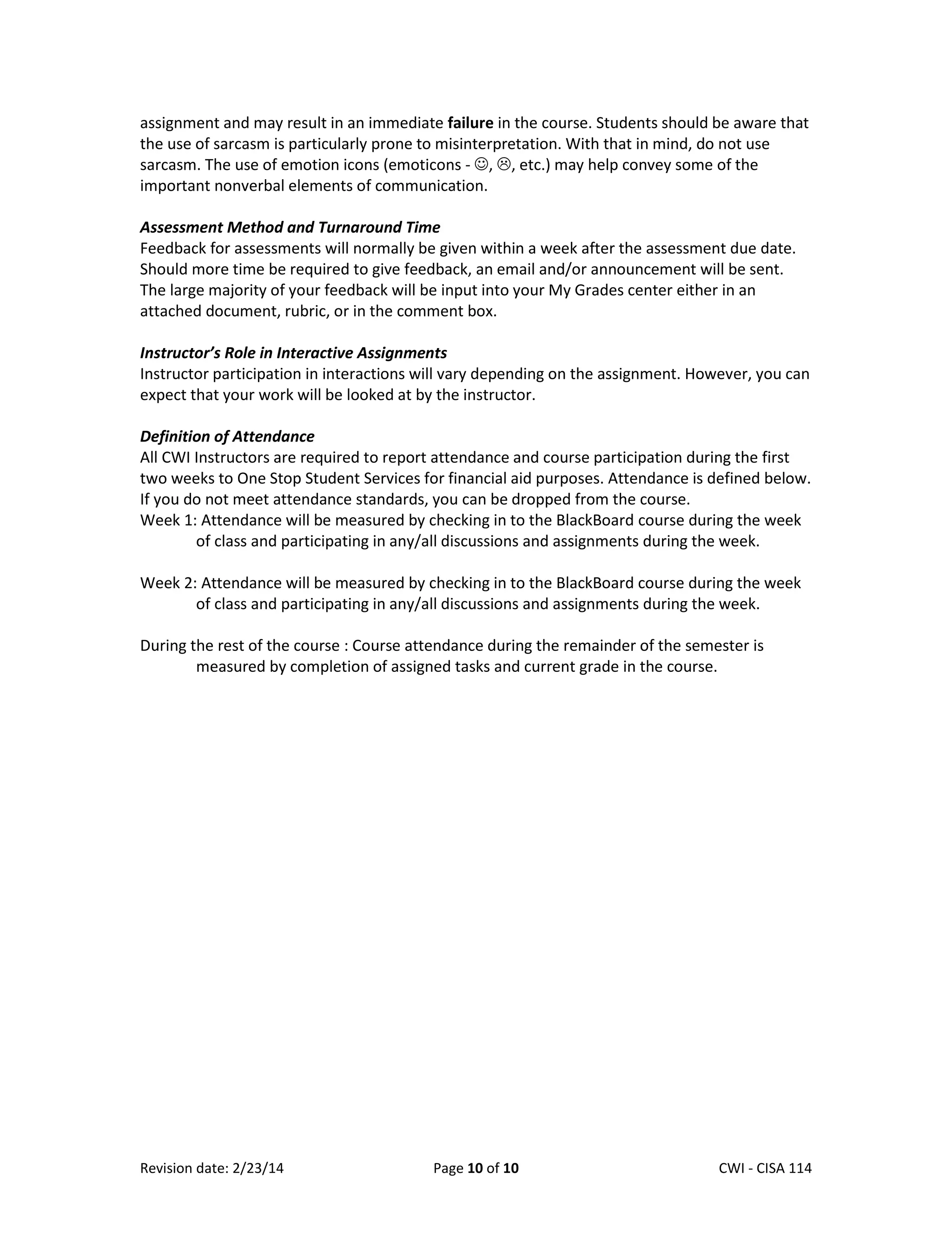 assignment and may result in an immediate failure in the course. Students should be aware that
the use of sarcasm is particularly prone to misinterpretation. With that in mind, do not use
sarcasm. The use of emotion icons (emoticons - , , etc.) may help convey some of the
important nonverbal elements of communication.
Assessment Method and Turnaround Time
Feedback for assessments will normally be given within a week after the assessment due date.
Should more time be required to give feedback, an email and/or announcement will be sent.
The large majority of your feedback will be input into your My Grades center either in an
attached document, rubric, or in the comment box.
Instructor’s Role in Interactive Assignments
Instructor participation in interactions will vary depending on the assignment. However, you can
expect that your work will be looked at by the instructor.
Definition of Attendance
All CWI Instructors are required to report attendance and course participation during the first
two weeks to One Stop Student Services for financial aid purposes. Attendance is defined below.
If you do not meet attendance standards, you can be dropped from the course.
Week 1: Attendance will be measured by checking in to the BlackBoard course during the week
of class and participating in any/all discussions and assignments during the week.
Week 2: Attendance will be measured by checking in to the BlackBoard course during the week
of class and participating in any/all discussions and assignments during the week.
During the rest of the course : Course attendance during the remainder of the semester is
measured by completion of assigned tasks and current grade in the course.

Revision date: 2/23/14

Page 10 of 10

Lex Mulder– CWI - CISA 114

 