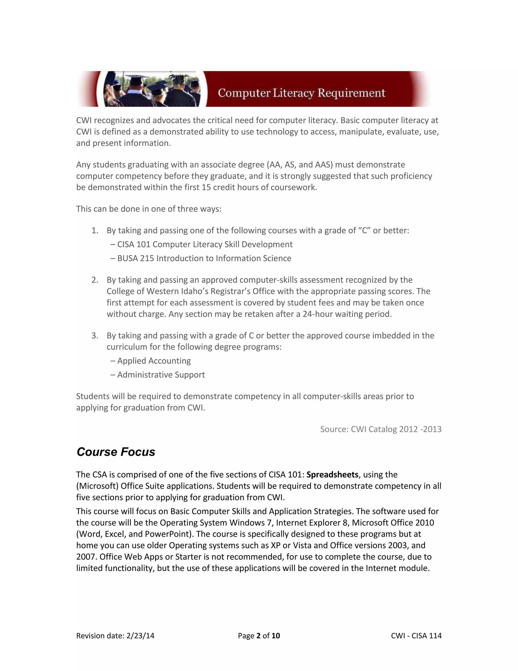 CWI recognizes and advocates the critical need for computer literacy. Basic computer literacy at
CWI is defined as a demonstrated ability to use technology to access, manipulate, evaluate, use,
and present information.
Any students graduating with an associate degree (AA, AS, and AAS) must demonstrate
computer competency before they graduate, and it is strongly suggested that such proficiency
be demonstrated within the first 15 credit hours of coursework.
This can be done in one of three ways:
1. By taking and passing one of the following courses with a grade of “C” or better:
– CISA 101 Computer Literacy Skill Development
– BUSA 215 Introduction to Information Science
2. By taking and passing an approved computer-skills assessment recognized by the
College of Western Idaho’s Registrar’s Office with the appropriate passing scores. The
first attempt for each assessment is covered by student fees and may be taken once
without charge. Any section may be retaken after a 24-hour waiting period.
3. By taking and passing with a grade of C or better the approved course imbedded in the
curriculum for the following degree programs:
– Applied Accounting
– Administrative Support
Students will be required to demonstrate competency in all computer-skills areas prior to
applying for graduation from CWI.
Source: CWI Catalog 2012 -2013

Course Focus
The CSA is comprised of one of the five sections of CISA 101: Spreadsheets, using the
(Microsoft) Office Suite applications. Students will be required to demonstrate competency in all
five sections prior to applying for graduation from CWI.
This course will focus on Basic Computer Skills and Application Strategies. The software used for
the course will be the Operating System Windows 7, Internet Explorer 8, Microsoft Office 2010
(Word, Excel, and PowerPoint). The course is specifically designed to these programs but at
home you can use older Operating systems such as XP or Vista and Office versions 2003, and
2007. Office Web Apps or Starter is not recommended, for use to complete the course, due to
limited functionality, but the use of these applications will be covered in the Internet module.

Revision date: 2/23/14

Page 2 of 10

Lex Mulder– CWI - CISA 114

 