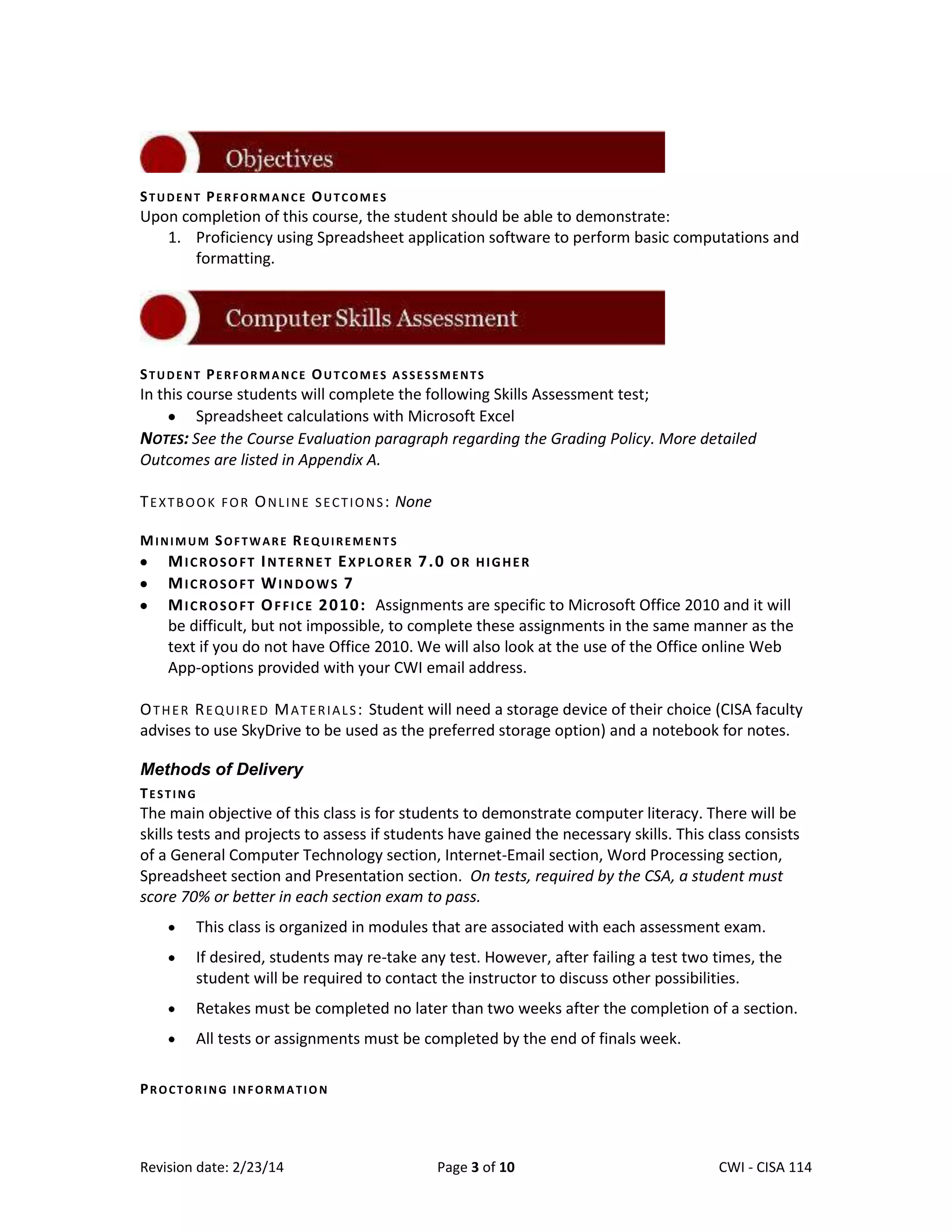 STUDENT PERFORMANCE OUTCOMES

Upon completion of this course, the student should be able to demonstrate:
1. Proficiency using Spreadsheet application software to perform basic computations and
formatting.

STUDENT PERFORMANCE OUTCOMES ASSESSMENTS

In this course students will complete the following Skills Assessment test;
Spreadsheet calculations with Microsoft Excel
NOTES: See the Course Evaluation paragraph regarding the Grading Policy. More detailed
Outcomes are listed in Appendix A.
T E X T B O O K F O R O N L I N E S E C T I O N S : None
MINIMUM SOFTWARE REQUIREMENTS

MICROSOFT INTERNET EXPLORER 7.0 OR HIGHER
MICROSOFT WINDOWS 7
M I C R O S O F T O F F I C E 2 0 10 : Assignments are specific to Microsoft Office 2010 and it will
be difficult, but not impossible, to complete these assignments in the same manner as the
text if you do not have Office 2010. We will also look at the use of the Office online Web
App-options provided with your CWI email address.
O T H E R R E Q U I R E D M A T E R I A L S : Student will need a storage device of their choice (CISA faculty
advises to use SkyDrive to be used as the preferred storage option) and a notebook for notes.
Methods of Delivery
TESTING

The main objective of this class is for students to demonstrate computer literacy. There will be
skills tests and projects to assess if students have gained the necessary skills. This class consists
of a General Computer Technology section, Internet-Email section, Word Processing section,
Spreadsheet section and Presentation section. On tests, required by the CSA, a student must
score 70% or better in each section exam to pass.
This class is organized in modules that are associated with each assessment exam.
If desired, students may re-take any test. However, after failing a test two times, the
student will be required to contact the instructor to discuss other possibilities.
Retakes must be completed no later than two weeks after the completion of a section.
All tests or assignments must be completed by the end of finals week.
PROCTORING INFORMATION

Revision date: 2/23/14

Page 3 of 10

Lex Mulder– CWI - CISA 114

 