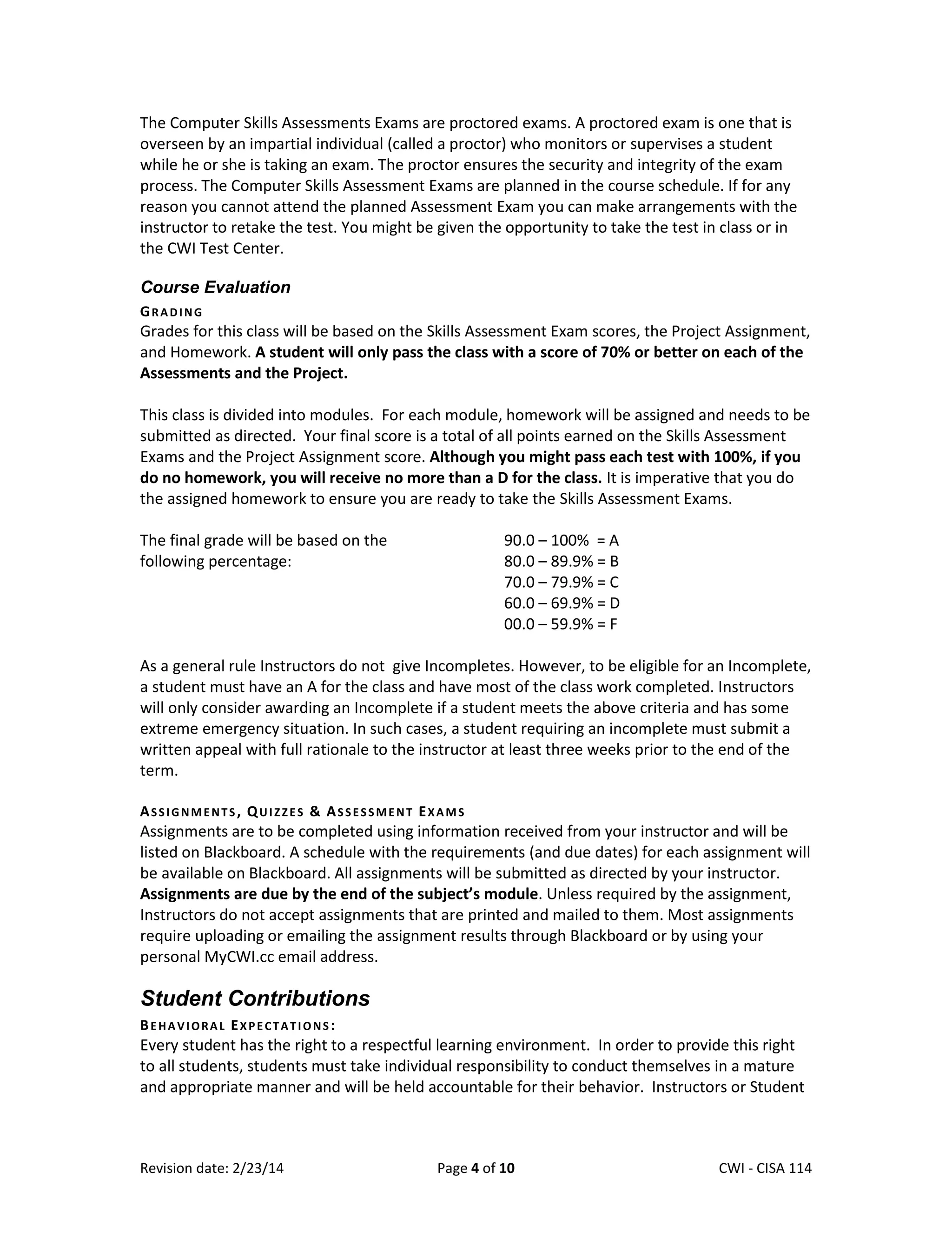 The Computer Skills Assessments Exams are proctored exams. A proctored exam is one that is
overseen by an impartial individual (called a proctor) who monitors or supervises a student
while he or she is taking an exam. The proctor ensures the security and integrity of the exam
process. The Computer Skills Assessment Exams are planned in the course schedule. If for any
reason you cannot attend the planned Assessment Exam you can make arrangements with the
instructor to retake the test. You might be given the opportunity to take the test in class or in
the CWI Test Center.
Course Evaluation
GRADING

Grades for this class will be based on the Skills Assessment Exam scores, the Project Assignment,
and Homework. A student will only pass the class with a score of 70% or better on each of the
Assessments and the Project.
This class is divided into modules. For each module, homework will be assigned and needs to be
submitted as directed. Your final score is a total of all points earned on the Skills Assessment
Exams and the Project Assignment score. Although you might pass each test with 100%, if you
do no homework, you will receive no more than a D for the class. It is imperative that you do
the assigned homework to ensure you are ready to take the Skills Assessment Exams.
The final grade will be based on the
following percentage:

90.0 – 100% = A
80.0 – 89.9% = B
70.0 – 79.9% = C
60.0 – 69.9% = D
00.0 – 59.9% = F

As a general rule Instructors do not give Incompletes. However, to be eligible for an Incomplete,
a student must have an A for the class and have most of the class work completed. Instructors
will only consider awarding an Incomplete if a student meets the above criteria and has some
extreme emergency situation. In such cases, a student requiring an incomplete must submit a
written appeal with full rationale to the instructor at least three weeks prior to the end of the
term.
ASSIGNMENTS, QUIZZES & ASSESSMENT EXAMS

Assignments are to be completed using information received from your instructor and will be
listed on Blackboard. A schedule with the requirements (and due dates) for each assignment will
be available on Blackboard. All assignments will be submitted as directed by your instructor.
Assignments are due by the end of the subject’s module. Unless required by the assignment,
Instructors do not accept assignments that are printed and mailed to them. Most assignments
require uploading or emailing the assignment results through Blackboard or by using your
personal MyCWI.cc email address.

Student Contributions
BEHAVIORAL EXPECTATIONS:

Every student has the right to a respectful learning environment. In order to provide this right
to all students, students must take individual responsibility to conduct themselves in a mature
and appropriate manner and will be held accountable for their behavior. Instructors or Student

Revision date: 2/23/14

Page 4 of 10

Lex Mulder– CWI - CISA 114

 