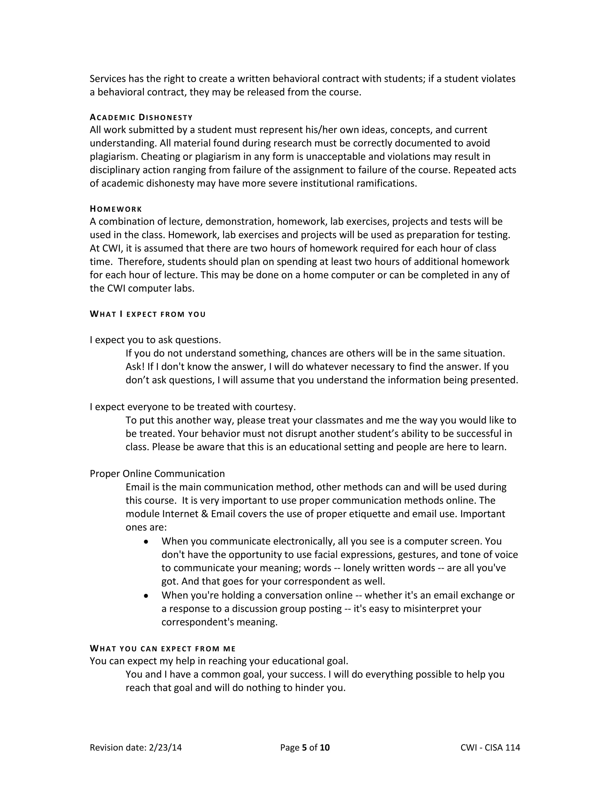 Services has the right to create a written behavioral contract with students; if a student violates
a behavioral contract, they may be released from the course.
ACADEMIC DISHONESTY

All work submitted by a student must represent his/her own ideas, concepts, and current
understanding. All material found during research must be correctly documented to avoid
plagiarism. Cheating or plagiarism in any form is unacceptable and violations may result in
disciplinary action ranging from failure of the assignment to failure of the course. Repeated acts
of academic dishonesty may have more severe institutional ramifications.
HOMEWORK

A combination of lecture, demonstration, homework, lab exercises, projects and tests will be
used in the class. Homework, lab exercises and projects will be used as preparation for testing.
At CWI, it is assumed that there are two hours of homework required for each hour of class
time. Therefore, students should plan on spending at least two hours of additional homework
for each hour of lecture. This may be done on a home computer or can be completed in any of
the CWI computer labs.
WHAT I EXPECT FROM YOU

I expect you to ask questions.
If you do not understand something, chances are others will be in the same situation.
Ask! If I don't know the answer, I will do whatever necessary to find the answer. If you
don’t ask questions, I will assume that you understand the information being presented.
I expect everyone to be treated with courtesy.
To put this another way, please treat your classmates and me the way you would like to
be treated. Your behavior must not disrupt another student’s ability to be successful in
class. Please be aware that this is an educational setting and people are here to learn.
Proper Online Communication
Email is the main communication method, other methods can and will be used during
this course. It is very important to use proper communication methods online. The
module Internet & Email covers the use of proper etiquette and email use. Important
ones are:
When you communicate electronically, all you see is a computer screen. You
don't have the opportunity to use facial expressions, gestures, and tone of voice
to communicate your meaning; words -- lonely written words -- are all you've
got. And that goes for your correspondent as well.
When you're holding a conversation online -- whether it's an email exchange or
a response to a discussion group posting -- it's easy to misinterpret your
correspondent's meaning.
WHAT YOU CAN EXPECT FROM ME

You can expect my help in reaching your educational goal.
You and I have a common goal, your success. I will do everything possible to help you
reach that goal and will do nothing to hinder you.

Revision date: 2/23/14

Page 5 of 10

Lex Mulder– CWI - CISA 114

 