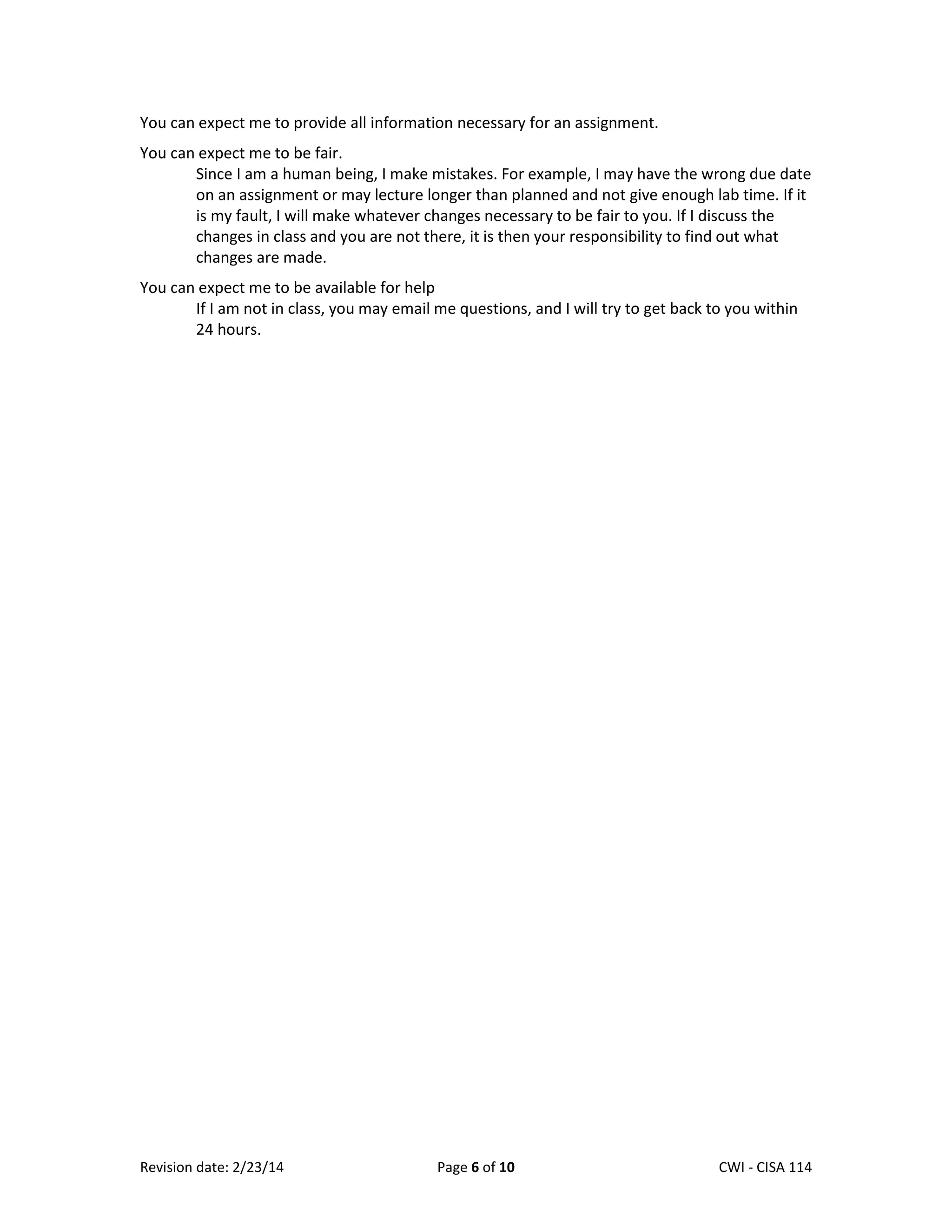 You can expect me to provide all information necessary for an assignment.
You can expect me to be fair.
Since I am a human being, I make mistakes. For example, I may have the wrong due date
on an assignment or may lecture longer than planned and not give enough lab time. If it
is my fault, I will make whatever changes necessary to be fair to you. If I discuss the
changes in class and you are not there, it is then your responsibility to find out what
changes are made.
You can expect me to be available for help
If I am not in class, you may email me questions, and I will try to get back to you within
24 hours.

Revision date: 2/23/14

Page 6 of 10

Lex Mulder– CWI - CISA 114

 