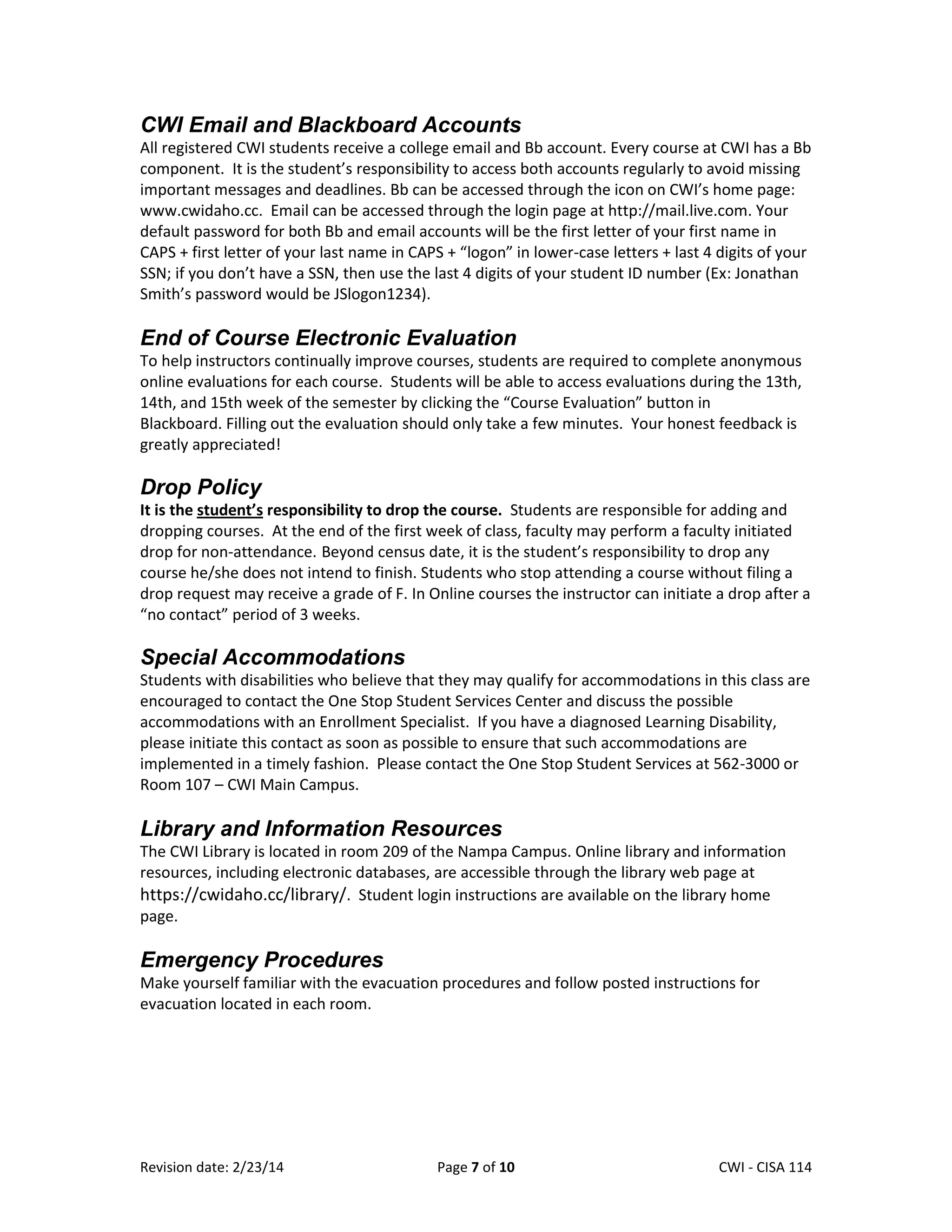 CWI Email and Blackboard Accounts
All registered CWI students receive a college email and Bb account. Every course at CWI has a Bb
component. It is the student’s responsibility to access both accounts regularly to avoid missing
important messages and deadlines. Bb can be accessed through the icon on CWI’s home page:
www.cwidaho.cc. Email can be accessed through the login page at http://mail.live.com. Your
default password for both Bb and email accounts will be the first letter of your first name in
CAPS + first letter of your last name in CAPS + “logon” in lower-case letters + last 4 digits of your
SSN; if you don’t have a SSN, then use the last 4 digits of your student ID number (Ex: Jonathan
Smith’s password would be JSlogon1234).

End of Course Electronic Evaluation
To help instructors continually improve courses, students are required to complete anonymous
online evaluations for each course. Students will be able to access evaluations during the 13th,
14th, and 15th week of the semester by clicking the “Course Evaluation” button in
Blackboard. Filling out the evaluation should only take a few minutes. Your honest feedback is
greatly appreciated!

Drop Policy
It is the student’s responsibility to drop the course. Students are responsible for adding and
dropping courses. At the end of the first week of class, faculty may perform a faculty initiated
drop for non-attendance. Beyond census date, it is the student’s responsibility to drop any
course he/she does not intend to finish. Students who stop attending a course without filing a
drop request may receive a grade of F. In Online courses the instructor can initiate a drop after a
“no contact” period of 3 weeks.

Special Accommodations
Students with disabilities who believe that they may qualify for accommodations in this class are
encouraged to contact the One Stop Student Services Center and discuss the possible
accommodations with an Enrollment Specialist. If you have a diagnosed Learning Disability,
please initiate this contact as soon as possible to ensure that such accommodations are
implemented in a timely fashion. Please contact the One Stop Student Services at 562-3000 or
Room 107 – CWI Main Campus.

Library and Information Resources
The CWI Library is located in room 209 of the Nampa Campus. Online library and information
resources, including electronic databases, are accessible through the library web page at
https://cwidaho.cc/library/. Student login instructions are available on the library home
page.

Emergency Procedures
Make yourself familiar with the evacuation procedures and follow posted instructions for
evacuation located in each room.

Revision date: 2/23/14

Page 7 of 10

Lex Mulder– CWI - CISA 114

 