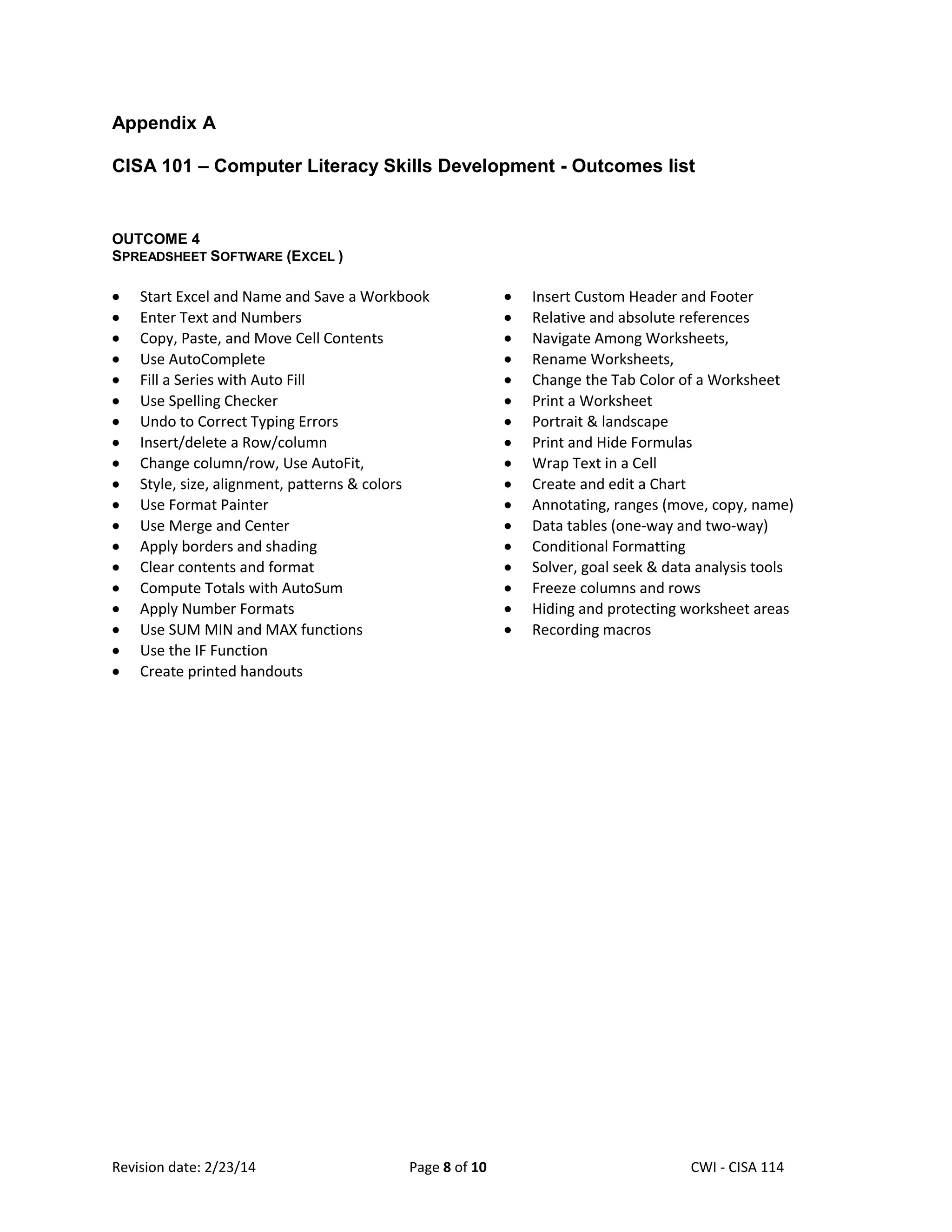Appendix A
CISA 101 – Computer Literacy Skills Development - Outcomes list

OUTCOME 4
SPREADSHEET SOFTWARE (EXCEL )

Start Excel and Name and Save a Workbook
Enter Text and Numbers
Copy, Paste, and Move Cell Contents
Use AutoComplete
Fill a Series with Auto Fill
Use Spelling Checker
Undo to Correct Typing Errors
Insert/delete a Row/column
Change column/row, Use AutoFit,
Style, size, alignment, patterns & colors
Use Format Painter
Use Merge and Center
Apply borders and shading
Clear contents and format
Compute Totals with AutoSum
Apply Number Formats
Use SUM MIN and MAX functions
Use the IF Function
Create printed handouts

Revision date: 2/23/14

Page 8 of 10

Insert Custom Header and Footer
Relative and absolute references
Navigate Among Worksheets,
Rename Worksheets,
Change the Tab Color of a Worksheet
Print a Worksheet
Portrait & landscape
Print and Hide Formulas
Wrap Text in a Cell
Create and edit a Chart
Annotating, ranges (move, copy, name)
Data tables (one-way and two-way)
Conditional Formatting
Solver, goal seek & data analysis tools
Freeze columns and rows
Hiding and protecting worksheet areas
Recording macros

Lex Mulder– CWI - CISA 114

 