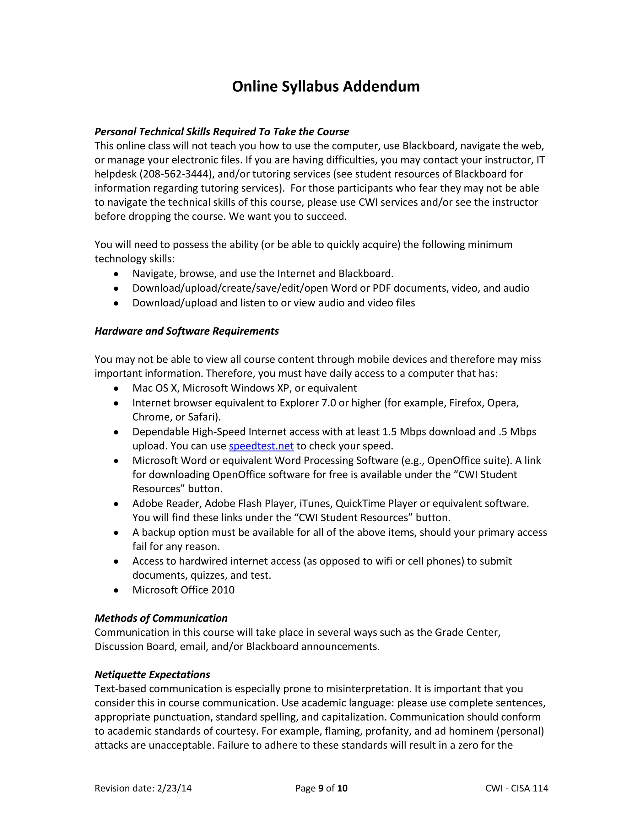 Online Syllabus Addendum
Personal Technical Skills Required To Take the Course
This online class will not teach you how to use the computer, use Blackboard, navigate the web,
or manage your electronic files. If you are having difficulties, you may contact your instructor, IT
helpdesk (208-562-3444), and/or tutoring services (see student resources of Blackboard for
information regarding tutoring services). For those participants who fear they may not be able
to navigate the technical skills of this course, please use CWI services and/or see the instructor
before dropping the course. We want you to succeed.
You will need to possess the ability (or be able to quickly acquire) the following minimum
technology skills:
Navigate, browse, and use the Internet and Blackboard.
Download/upload/create/save/edit/open Word or PDF documents, video, and audio
Download/upload and listen to or view audio and video files
Hardware and Software Requirements
You may not be able to view all course content through mobile devices and therefore may miss
important information. Therefore, you must have daily access to a computer that has:
Mac OS X, Microsoft Windows XP, or equivalent
Internet browser equivalent to Explorer 7.0 or higher (for example, Firefox, Opera,
Chrome, or Safari).
Dependable High-Speed Internet access with at least 1.5 Mbps download and .5 Mbps
upload. You can use speedtest.net to check your speed.
Microsoft Word or equivalent Word Processing Software (e.g., OpenOffice suite). A link
for downloading OpenOffice software for free is available under the “CWI Student
Resources” button.
Adobe Reader, Adobe Flash Player, iTunes, QuickTime Player or equivalent software.
You will find these links under the “CWI Student Resources” button.
A backup option must be available for all of the above items, should your primary access
fail for any reason.
Access to hardwired internet access (as opposed to wifi or cell phones) to submit
documents, quizzes, and test.
Microsoft Office 2010
Methods of Communication
Communication in this course will take place in several ways such as the Grade Center,
Discussion Board, email, and/or Blackboard announcements.
Netiquette Expectations
Text-based communication is especially prone to misinterpretation. It is important that you
consider this in course communication. Use academic language: please use complete sentences,
appropriate punctuation, standard spelling, and capitalization. Communication should conform
to academic standards of courtesy. For example, flaming, profanity, and ad hominem (personal)
attacks are unacceptable. Failure to adhere to these standards will result in a zero for the

Revision date: 2/23/14

Page 9 of 10

Lex Mulder– CWI - CISA 114

 
