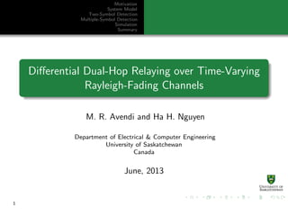 Motivation
System Model
Two-Symbol Detection
Multiple-Symbol Detection
Simulation
Summary
Diﬀerential Dual-Hop Relaying over Time-Varying
Rayleigh-Fading Channels
M. R. Avendi and Ha H. Nguyen
Department of Electrical & Computer Engineering
University of Saskatchewan
Canada
June, 2013
1
 
