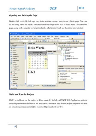 Renas Rajab Rekany OOP 2018
9
Opening and Editing the Page
Double click on the Default.aspx page in the solution explorer to open and edit the page. You can
do this using either the HTML source editor or the design-view. Add a "Hello world" header to the
page, along with a calendar server control and a label control (we'll use these in a later tutorial):
Build and Run the Project
Hit F5 to build and run the project in debug mode. By default, ASP.NET Web Application projects
are configured to use the built-in VS web-server when run. The default project templates will run
on a random port as a root site (for example: http://localhost:12345/):
 