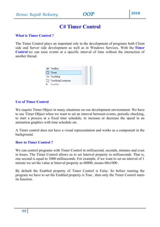 Renas Rajab Rekany OOP 2018
99
C# Timer Control
What is Timer Control ?
The Timer Control plays an important role in the development of programs both Client
side and Server side development as well as in Windows Services. With the Timer
Control we can raise events at a specific interval of time without the interaction of
another thread.
Use of Timer Control
We require Timer Object in many situations on our development environment. We have
to use Timer Object when we want to set an interval between events, periodic checking,
to start a process at a fixed time schedule, to increase or decrease the speed in an
animation graphics with time schedule etc.
A Timer control does not have a visual representation and works as a component in the
background.
How to Timer Control ?
We can control programs with Timer Control in millisecond, seconds, minutes and even
in hours. The Timer Control allows us to set Intervel property in milliseconds. That is,
one second is equal to 1000 milliseconds. For example, if we want to set an interval of 1
minute we set the value at Interval property as 60000, means 60x1000 .
By default the Enabled property of Timer Control is False. So before running the
program we have to set the Enabled property is True , then only the Timer Control starts
its function.
 