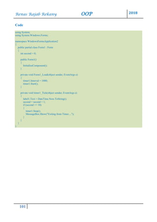 Renas Rajab Rekany OOP 2018
101
Code
using System;
using System.Windows.Forms;
namespace WindowsFormsApplication2
{
public partial class Form1 : Form
{
int second = 0;
public Form1()
{
InitializeComponent();
}
private void Form1_Load(object sender, EventArgs e)
{
timer1.Interval = 1000;
timer1.Start();
}
private void timer1_Tick(object sender, EventArgs e)
{
label1.Text = DateTime.Now.ToString();
second = second + 1;
if (second >= 10)
{
timer1.Stop();
MessageBox.Show("Exiting from Timer....");
}
}
}
}
 