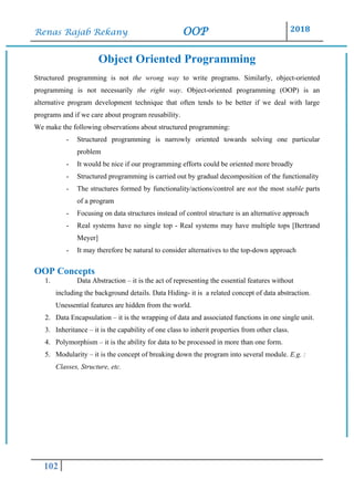 Renas Rajab Rekany OOP 2018
102
Object Oriented Programming
Structured programming is not the wrong way to write programs. Similarly, object-oriented
programming is not necessarily the right way. Object-oriented programming (OOP) is an
alternative program development technique that often tends to be better if we deal with large
programs and if we care about program reusability.
We make the following observations about structured programming:
- Structured programming is narrowly oriented towards solving one particular
problem
- It would be nice if our programming efforts could be oriented more broadly
- Structured programming is carried out by gradual decomposition of the functionality
- The structures formed by functionality/actions/control are not the most stable parts
of a program
- Focusing on data structures instead of control structure is an alternative approach
- Real systems have no single top - Real systems may have multiple tops [Bertrand
Meyer]
- It may therefore be natural to consider alternatives to the top-down approach
OOP Concepts
1. Data Abstraction – it is the act of representing the essential features without
including the background details. Data Hiding- it is a related concept of data abstraction.
Unessential features are hidden from the world.
2. Data Encapsulation – it is the wrapping of data and associated functions in one single unit.
3. Inheritance – it is the capability of one class to inherit properties from other class.
4. Polymorphism – it is the ability for data to be processed in more than one form.
5. Modularity – it is the concept of breaking down the program into several module. E.g. :
Classes, Structure, etc.
 