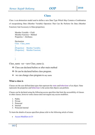 Renas Rajab Rekany OOP 2018
103
Class
Class: is an abstraction model used to define a new Data Type Which May Contain a Combination
of encapsulating Data (Member Variable) Operation That Can Be Perform On Data (Member
Function) And Accessory to Data (properties).
Member Variable = Field
Member Function = Method
Properties = Attributes
Declaration
Class Class_name
{
[Properties] Member Variable;
[Properties] Member Function;
.
.
.
}
Class_name var = new Class_name ();
❖ Class can declared before or after main method
❖ Or can be declared before class program.
❖ we can change class program to any name
What a class is
Classes are the user defined data types that represent the state and behaviour of an object. State
represents the properties and behaviour is the action that objects can perform.
Classes can be declared using the following access specifiers that limit the accessibility of classes
to other classes, however some classes does not require any access modifiers.
1. Public
2. Private
3. Protected
4. Internal
5. Protected internal
To learn the details of access specifiers please refer to the following article of mine:
• Access Modifiers in C#
 