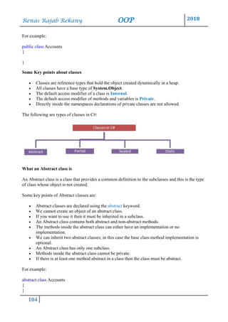 Renas Rajab Rekany OOP 2018
104
For example:
public class Accounts
{
}
Some Key points about classes
• Classes are reference types that hold the object created dynamically in a heap.
• All classes have a base type of System.Object.
• The default access modifier of a class is Internal.
• The default access modifier of methods and variables is Private.
• Directly inside the namespaces declarations of private classes are not allowed.
The following are types of classes in C#:
What an Abstract class is
An Abstract class is a class that provides a common definition to the subclasses and this is the type
of class whose object is not created.
Some key points of Abstract classes are:
• Abstract classes are declared using the abstract keyword.
• We cannot create an object of an abstract class.
• If you want to use it then it must be inherited in a subclass.
• An Abstract class contains both abstract and non-abstract methods.
• The methods inside the abstract class can either have an implementation or no
implementation.
• We can inherit two abstract classes; in this case the base class method implementation is
optional.
• An Abstract class has only one subclass.
• Methods inside the abstract class cannot be private.
• If there is at least one method abstract in a class then the class must be abstract.
For example:
abstract class Accounts
{
}
 
