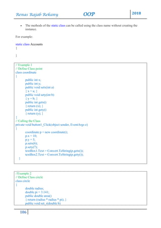 Renas Rajab Rekany OOP 2018
106
• The methods of the static class can be called using the class name without creating the
instance.
For example:
static class Accounts
{
}
// Example 1
// Define Class point
class coordinate
{
public int x;
public int y;
public void setx(int a)
{ x = a; }
public void sety(int b)
{ y = b; }
public int getx()
{ return (x); }
public int gety()
{ return (y); }
}
// Calling the Class
private void button1_Click(object sender, EventArgs e)
{
coordinate p = new coordinate();
p.x = 10;
p.y = 5;
p.setx(6);
p.sety(7);
textBox1.Text = Convert.ToString(p.getx());
textBox2.Text = Convert.ToString(p.gety());
}
//Example 2
// Define Class circle
class circle
{
double radius;
double pi = 3.141;
public double area()
{ return (radius * radius * pi); }
public void set_r(double b)
 