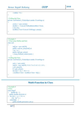 Renas Rajab Rekany OOP 2018
107
{ radius = b; }
}
// Calling the Class
private void button1_Click(object sender, EventArgs e)
{
circle c = new circle();
double x = Convert.ToDouble(textBox1.Text);
c.set_r(x);
textBox2.Text=Convert.ToString( c.area());
}
//Example 3
// Class array Define and Sort
class sort
{
int[] ar = new int[10];
public void set_array(int[] a)
{ ar = a; }
public int[] get_array()
{ Array.Sort(ar); return ((ar)); }
}
// Calling the Class
private void button1_Click(object sender, EventArgs e)
{
sort s = new sort();
int[] b = new int[10] { 9, 8, 7, 6, 5, 4, 3, 2, 1, 0 };
s.set_array(b);
b=s.get_array();
for (int i = 0; i < 10; i++)
{ textBox1.Text = textBox1.Text + b[i]; }
}
Multi-Function in Class
//Example 4
//Class
class stage2
{ double fp = 1;
public double factx(int x)
{ for (int i = x; i > 0; i--)
{ fp = fp * i; }
return(fp); }
public double powx(int x,int y)
 