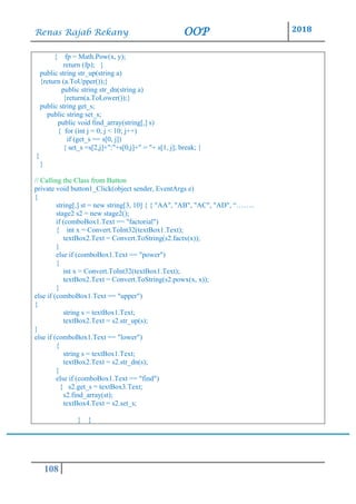 Renas Rajab Rekany OOP 2018
108
{ fp = Math.Pow(x, y);
return (fp); }
public string str_up(string a)
{return (a.ToUpper());}
public string str_dn(string a)
{return(a.ToLower());}
public string get_s;
public string set_s;
public void find_array(string[,] s)
{ for (int j = 0; j < 10; j++)
if (get_s == s[0, j])
{ set_s =s[2,j]+":"+s[0,j]+" = "+ s[1, j]; break; }
}
}
// Calling the Class from Button
private void button1_Click(object sender, EventArgs e)
{
string[,] st = new string[3, 10] { { "AA", "AB", "AC", "AD", “……..
stage2 s2 = new stage2();
if (comboBox1.Text == "factorial")
{ int x = Convert.ToInt32(textBox1.Text);
textBox2.Text = Convert.ToString(s2.factx(x));
}
else if (comboBox1.Text == "power")
{
int x = Convert.ToInt32(textBox1.Text);
textBox2.Text = Convert.ToString(s2.powx(x, x));
}
else if (comboBox1.Text == "upper")
{
string s = textBox1.Text;
textBox2.Text = s2.str_up(s);
}
else if (comboBox1.Text == "lower")
{
string s = textBox1.Text;
textBox2.Text = s2.str_dn(s);
}
else if (comboBox1.Text == "find")
{ s2.get_s = textBox3.Text;
s2.find_array(st);
textBox4.Text = s2.set_s;
} }
 