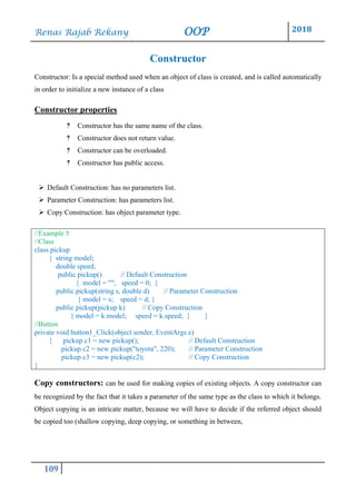 Renas Rajab Rekany OOP 2018
109
Constructor
Constructor: Is a special method used when an object of class is created, and is called automatically
in order to initialize a new instance of a class
Constructor properties
‽ Constructor has the same name of the class.
‽ Constructor does not return value.
‽ Constructor can be overloaded.
‽ Constructor has public access.
➢ Default Construction: has no parameters list.
➢ Parameter Construction: has parameters list.
➢ Copy Construction: has object parameter type.
//Example 5
//Class
class pickup
{ string model;
double speed;
public pickup() // Default Construction
{ model = ""; speed = 0; }
public pickup(string s, double d) // Parameter Construction
{ model = s; speed = d; }
public pickup(pickup k) // Copy Construction
{ model = k.model; speed = k.speed; } }
//Button
private void button1_Click(object sender, EventArgs e)
{ pickup c1 = new pickup(); // Default Construction
pickup c2 = new pickup("toyota", 220); // Parameter Construction
pickup c3 = new pickup(c2); // Copy Construction
}
Copy constructors: can be used for making copies of existing objects. A copy constructor can
be recognized by the fact that it takes a parameter of the same type as the class to which it belongs.
Object copying is an intricate matter, because we will have to decide if the referred object should
be copied too (shallow copying, deep copying, or something in between,
 