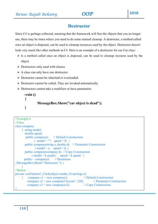 Renas Rajab Rekany OOP 2018
110
Destructor
Since C# is garbage collected, meaning that the framework will free the objects that you no longer
use, there may be times where you need to do some manual cleanup. A destructor, a method called
once an object is disposed, can be used to cleanup resources used by the object. Destructor doesn't
look very much like other methods in C#. Here is an example of a destructor for our Car class:
➢ Is a method called once an object is disposed, can be used to cleanup recourse used by the
object.
➢ Destructors only used with classes.
➢ A class can only have one destructor.
➢ Destructor cannot be inherited or overloaded.
➢ Destructor cannot be called, They are invoked automatically.
➢ Destructors cannot take a modifiers or have parameters.
~rain ()
{
MessageBox.Show("car object is dead");
}
//Example 6
//Class
class company
{ string model;
double speed;
public company() // Default Construction
{ model = ""; speed = 0; }
public company(string s, double d) // Parameter Construction
{ model = s; speed = d; }
public company(company k) // Copy Construction
{ model = k.model; speed = k.speed; }
public ~ company() // Destructor
{MessageBox.Show(" Destructor "); }
}
//Button
private void button1_Click(object sender, EventArgs e)
{ company c1 = new company(); // Default Construction
company c2 = new company("toyota", 220); // Parameter Construction
company c3 = new company(c2); // Copy Construction
}
 