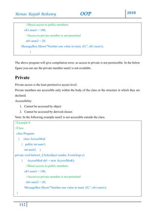 Renas Rajab Rekany OOP 2018
112
//Direct access to public members
ob1.num1 = 100;
//Access to private member is not permitted
ob1.num2 = 20;
MessageBox.Show("Number one value in main {0}", ob1.num1);
}
The above program will give compilation error, as access to private is not permissible. In the below
figure you can see the private member num2 is not available.
Private
Private access is the least permissive access level.
Private members are accessible only within the body of the class or the structure in which they are
declared.
Accessibility:
1. Cannot be accessed by object
2. Cannot be accessed by derived classes
Note: In the following example num2 is not accessible outside the class.
//Example 8
//Class
class Program
{ class AccessMod
{ public int num1;
int num2; }
private void button1_Click(object sender, EventArgs e)
{ AccessMod ob1 = new AccessMod();
//Direct access to public members
ob1.num1 = 100;
//Access to private member is not permitted
ob1.num2 = 20;
MessageBox.Show("Number one value in main {0}", ob1.num1);
}
 
