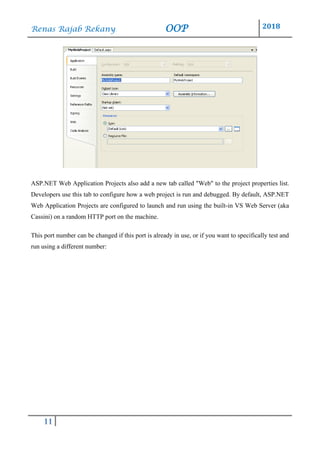 Renas Rajab Rekany OOP 2018
11
ASP.NET Web Application Projects also add a new tab called "Web" to the project properties list.
Developers use this tab to configure how a web project is run and debugged. By default, ASP.NET
Web Application Projects are configured to launch and run using the built-in VS Web Server (aka
Cassini) on a random HTTP port on the machine.
This port number can be changed if this port is already in use, or if you want to specifically test and
run using a different number:
 