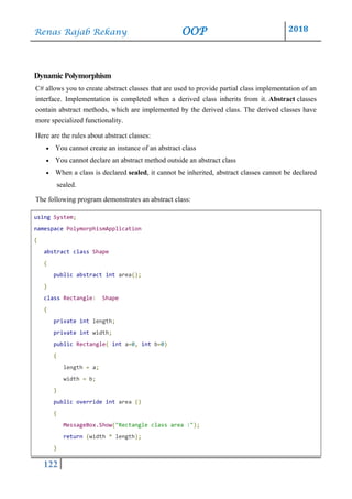 Renas Rajab Rekany OOP 2018
122
DynamicPolymorphism
C# allows you to create abstract classes that are used to provide partial class implementation of an
interface. Implementation is completed when a derived class inherits from it. Abstract classes
contain abstract methods, which are implemented by the derived class. The derived classes have
more specialized functionality.
Here are the rules about abstract classes:
• You cannot create an instance of an abstract class
• You cannot declare an abstract method outside an abstract class
• When a class is declared sealed, it cannot be inherited, abstract classes cannot be declared
sealed.
The following program demonstrates an abstract class:
using System;
namespace PolymorphismApplication
{
abstract class Shape
{
public abstract int area();
}
class Rectangle: Shape
{
private int length;
private int width;
public Rectangle( int a=0, int b=0)
{
length = a;
width = b;
}
public override int area ()
{
MessageBox.Show("Rectangle class area :");
return (width * length);
}
 