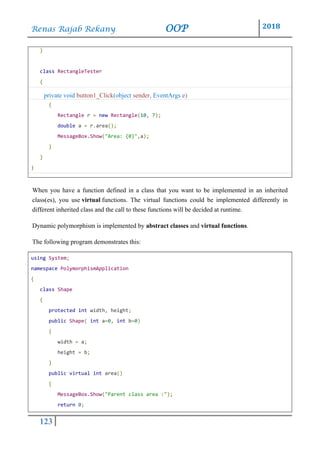 Renas Rajab Rekany OOP 2018
123
}
class RectangleTester
{
private void button1_Click(object sender, EventArgs e)
{
Rectangle r = new Rectangle(10, 7);
double a = r.area();
MessageBox.Show("Area: {0}",a);
}
}
}
When you have a function defined in a class that you want to be implemented in an inherited
class(es), you use virtual functions. The virtual functions could be implemented differently in
different inherited class and the call to these functions will be decided at runtime.
Dynamic polymorphism is implemented by abstract classes and virtual functions.
The following program demonstrates this:
using System;
namespace PolymorphismApplication
{
class Shape
{
protected int width, height;
public Shape( int a=0, int b=0)
{
width = a;
height = b;
}
public virtual int area()
{
MessageBox.Show("Parent class area :");
return 0;
 