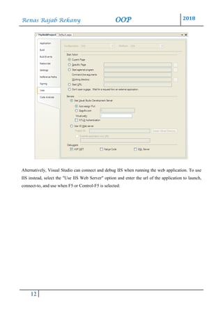 Renas Rajab Rekany OOP 2018
12
Alternatively, Visual Studio can connect and debug IIS when running the web application. To use
IIS instead, select the "Use IIS Web Server" option and enter the url of the application to launch,
connect-to, and use when F5 or Control-F5 is selected:
 