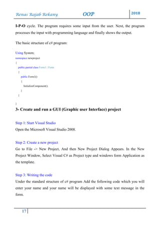 Renas Rajab Rekany OOP 2018
17
I-P-O cycle. The program requires some input from the user. Next, the program
processes the input with programming language and finally shows the output.
The basic structure of c# program:
Using System;
namespace newproject
{
public partial class Form1 : Form
{
public Form1()
{
InitializeComponent();
}
}
}
3- Create and run a GUI (Graphic user Interface) project
Step 1: Start Visual Studio
Open the Microsoft Visual Studio 2008.
Step 2: Create a new project
Go to File -> New Project, And then New Project Dialog Appears. In the New
Project Window, Select Visual C# as Project type and windows form Application as
the template.
Step 3: Writing the code
Under the standard structure of c# program Add the following code which you will
enter your name and your name will be displayed with some text message in the
form.
 