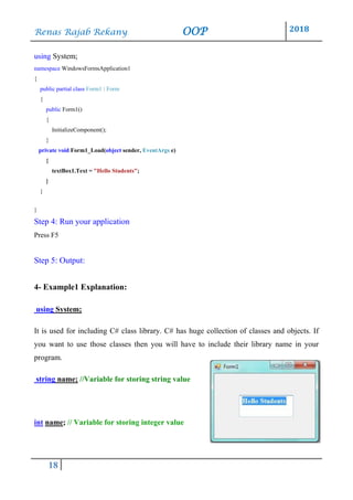Renas Rajab Rekany OOP 2018
18
using System;
namespace WindowsFormsApplication1
{
public partial class Form1 : Form
{
public Form1()
{
InitializeComponent();
}
private void Form1_Load(object sender, EventArgs e)
{
textBox1.Text = "Hello Students";
}
}
}
Step 4: Run your application
Press F5
Step 5: Output:
4- Example1 Explanation:
using System;
It is used for including C# class library. C# has huge collection of classes and objects. If
you want to use those classes then you will have to include their library name in your
program.
string name; //Variable for storing string value
int name; // Variable for storing integer value
 