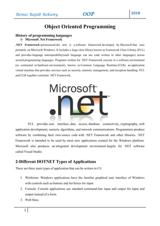 Renas Rajab Rekany OOP 2018
1
Object Oriented Programming
History of programming languages
1- Microsoft .Net Framework
.NET Framework (pronounced dot net) is a software framework developed by Microsoft that runs
primarily on Microsoft Windows. It includes a large class library known as Framework Class Library (FCL)
and provides language interoperability(each language can use code written in other languages) across
several programming languages. Programs written for .NET Framework execute in a software environment
(as contrasted to hardware environment), known as Common Language Runtime (CLR), an application
virtual machine that provides services such as security, memory management, and exception handling. FCL
and CLR together constitute .NET Framework.
FCL provides user interface, data access, database connectivity, cryptography, web
application development, numeric algorithms, and network communications. Programmers produce
software by combining their own source code with .NET Framework and other libraries. .NET
Framework is intended to be used by most new applications created for the Windows platform.
Microsoft also produces an integrated development environment largely for .NET software
called Visual Studio.
2-Different DOTNET Types of Applications
There are three main types of application that can be written in C#:
1. Winforms: Windows applications have the familiar graphical user interface of Windows
with controls such as buttons and list boxes for input.
2. Console: Console applications use standard command-line input and output for input and
output instead of a form.
3. Web Sites.
 