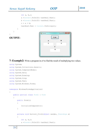 Renas Rajab Rekany OOP 2018
21
int a, b,c;
a =Convert.ToInt32( textBox1.Text);
b =Convert.ToInt32( textBox2.Text);
c = a + b;
textBox3.Text = Convert.ToString(c);
}
}
}
OUTPIT:
7- Example2: Write a program in c# to find the result of multiplying two values.
using System;
using System.Collections.Generic;
using System.ComponentModel;
using System.Data;
using System.Drawing;
using System.Linq;
using System.Text;
using System.Windows.Forms;
namespace WindowsFormsApplication1
{
public partial class Form1 : Form
{
public Form1()
{
InitializeComponent();
}
private void button1_Click(object sender, EventArgs e)
{
int a, b,c;
a =Convert.ToInt32( textBox1.Text);
 