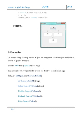 Renas Rajab Rekany OOP 2018
22
b =Convert.ToInt32( textBox2.Text);
c = a * b;
textBox3.Text = Convert.ToString(c);
} }}
OUTPUT:
8- Conversion
C# accepts string value by default. If you are using other value then you will have to
convert of specific data types.
num1 = int32.Parse(Console.ReadLine());
You can use the following method to convert one data type to another data type.
Integer = int32.parse() or Convert.ToInt32()
int=Convert.ToInt32(string);
String=Convert.ToString(integer);
Double=Convert.ToDouble();
Decimal=Convert.ToDecimal();
Byte=Convert.ToByte();
 