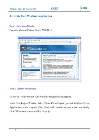 Renas Rajab Rekany OOP 2018
2
4- Create First Winforms application
Step 1: Start Visual Studio
Open the Microsoft Visual Studio 2008/2015.
Step 2: Create a new project
Go to File -> New Project, And then New Project Dialog Appears.
In the New Project Window, Select Visual C# as Project type and Windows Forms
Applications as the template. Give Name and Location to your project and finally
click OK button to create our first C# project.
 