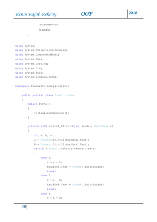 Renas Rajab Rekany OOP 2018
30
statements
break;
}
using System;
using System.Collections.Generic;
using System.ComponentModel;
using System.Data;
using System.Drawing;
using System.Linq;
using System.Text;
using System.Windows.Forms;
namespace WindowsFormsApplication1
{
public partial class Form1 : Form
{
public Form1()
{
InitializeComponent();
}
private void button1_Click(object sender, EventArgs e)
{
int a, b, c;
a = Convert.ToInt32(textBox2.Text);
b = Convert.ToInt32(textBox3.Text);
switch (Convert.ToInt32(textBox1.Text))
{
case 1:
c = a + b;
textBox4.Text = Convert.ToString(c);
break;
case 2:
c = a - b;
textBox4.Text = Convert.ToString(c);
break;
case 3:
c = a * b;
 