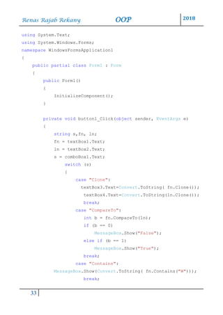 Renas Rajab Rekany OOP 2018
33
using System.Text;
using System.Windows.Forms;
namespace WindowsFormsApplication1
{
public partial class Form1 : Form
{
public Form1()
{
InitializeComponent();
}
private void button1_Click(object sender, EventArgs e)
{
string s,fn, ln;
fn = textBox1.Text;
ln = textBox2.Text;
s = comboBox1.Text;
switch (s)
{
case "Clone":
textBox3.Text=Convert.ToString( fn.Clone());
textBox4.Text=Convert.ToString(ln.Clone());
break;
case "CompareTo":
int b = fn.CompareTo(ln);
if (b == 0)
MessageBox.Show("False");
else if (b == 1)
MessageBox.Show("True");
break;
case "Contains":
MessageBox.Show(Convert.ToString( fn.Contains("W")));
break;
 