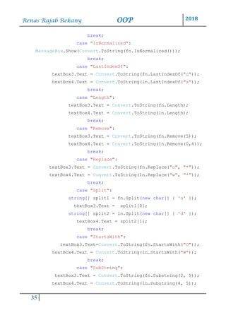 Renas Rajab Rekany OOP 2018
35
break;
case "IsNormalized":
MessageBox.Show(Convert.ToString(fn.IsNormalized()));
break;
case "LastIndexOf":
textBox3.Text = Convert.ToString(fn.LastIndexOf("o"));
textBox4.Text = Convert.ToString(ln.LastIndexOf("s"));
break;
case "Length":
textBox3.Text = Convert.ToString(fn.Length);
textBox4.Text = Convert.ToString(ln.Length);
break;
case "Remove":
textBox3.Text = Convert.ToString(fn.Remove(5));
textBox4.Text = Convert.ToString(ln.Remove(0,4));
break;
case "Replace":
textBox3.Text = Convert.ToString(fn.Replace("o", "*"));
textBox4.Text = Convert.ToString(ln.Replace("w", "*"));
break;
case "Split":
string[] split1 = fn.Split(new char[] { 'o' });
textBox3.Text = split1[0];
string[] split2 = ln.Split(new char[] { 'd' });
textBox4.Text = split2[1];
break;
case "StartsWith":
textBox3.Text=Convert.ToString(fn.StartsWith("O"));
textBox4.Text = Convert.ToString(ln.StartsWith("W"));
break;
case "SubString":
textBox3.Text = Convert.ToString(fn.Substring(2, 5));
textBox4.Text = Convert.ToString(ln.Substring(4, 5));
 