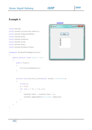 Renas Rajab Rekany OOP 2018
38
Example 1:
OUTPUT
using System;
using System.Collections.Generic;
using System.ComponentModel;
using System.Data;
using System.Drawing;
using System.Linq;
using System.Text;
using System.Windows.Forms;
namespace WindowsFormsApplication1
{
public partial class Form1 : Form
{
public Form1()
{
InitializeComponent();
}
private void button1_Click(object sender, EventArgs e)
{
string a;
a = "aa";
for (int i = 0; i < 5; i++)
{
textBox1.Text = textBox1.Text + a;
textBox1.AppendText(Environment.NewLine);
}
}
}
}
 